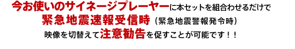 今お使いのサイネージプレーヤーに本セットを組合わせるだけで緊急地震速報受信時（緊急地震警報発令時）、映像を切替えて注意勧告を促すことが可能です。