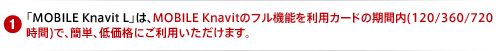 「MOBILE Knavit L」は、MOBILE Knavitのフル機能を利用カードの期間内(120/360/720時間)で、簡単、低価格にご利用いただけます。