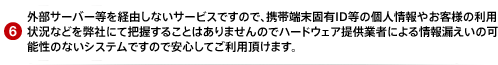 外部サーバー等を経由しないサービスですので、携帯端末固有ID等の個人情報やお客様の利用状況などを弊社にて把握することはありませんのでハードウェア提供業者による情報漏えいの可能性のないシステムですので安心してご利用頂けます。